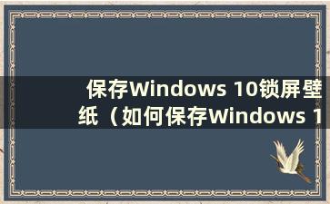 保存Windows 10锁屏壁纸（如何保存Windows 10锁屏壁纸）